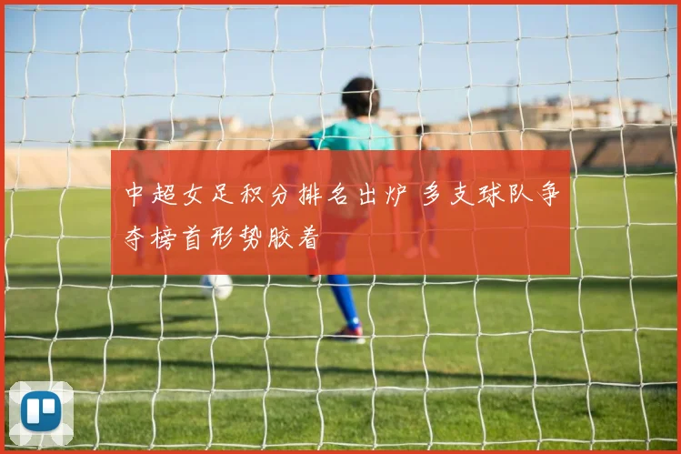 中超女足积分排名出炉 多支球队争夺榜首形势胶着