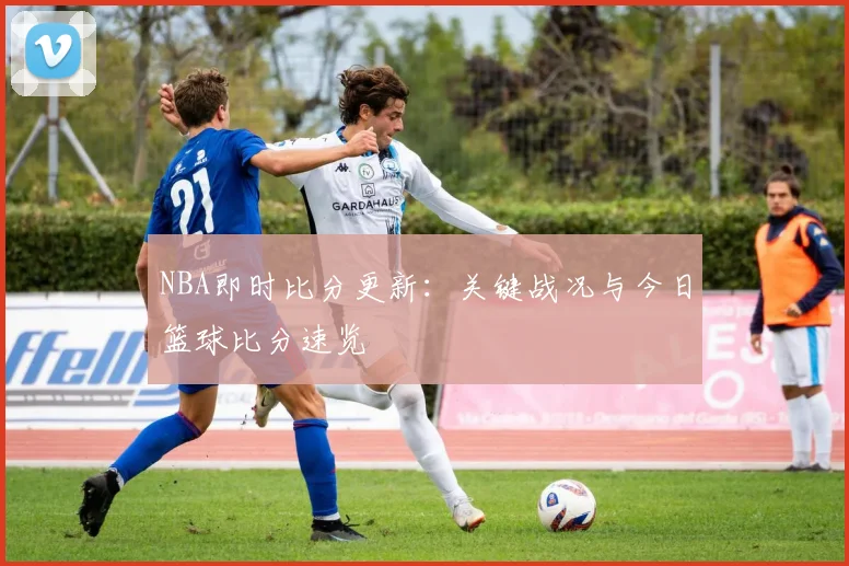 NBA即时比分更新：关键战况与今日篮球比分速览